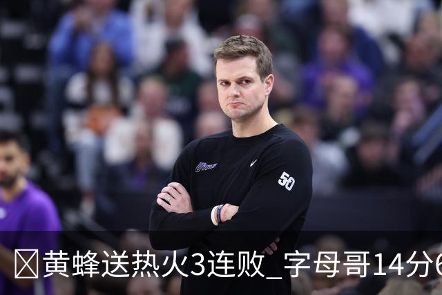 🏀黄蜂送热火3连败 字母哥14分6犯 米勒34+7 施罗德25+6